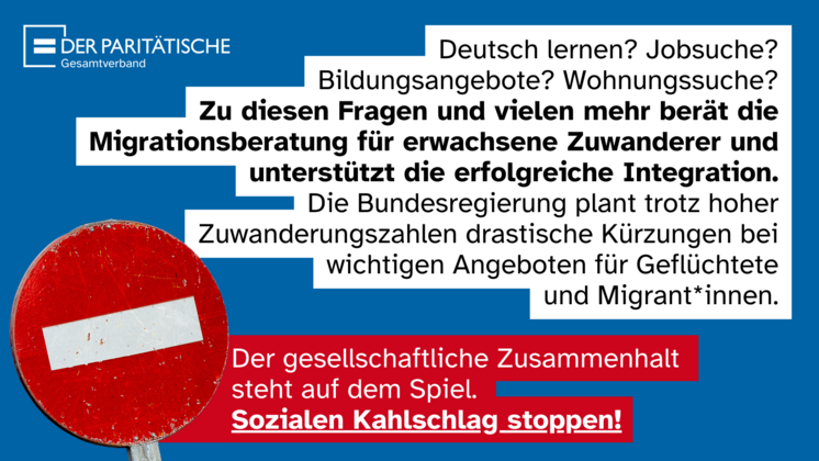 Stoppschild und Logo "Der Paritätische Gesamtverband" plus Text: Deutsch lernen? Jobsuche? Bildungsangebote? Wohnungssuche? Zu diesen Fragen und vielen mehr berät die Migrationsberatung für erwachsene Zuwanderer und unterstützt die erfolgreiche Integration. Die Bundesregierung plant trotz hoher Zuwanderungszahlen drastische Kürzungen bei wichtigen Angeboten für Geflüchtete und Migrant*innen. Der gesellschaftliche Zusammenhalt steht auf dem Spiel. Sozialen Kahlschlag stoppen!
